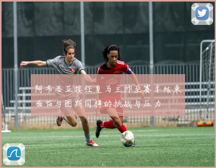 阿韦洛亚接任皇马主帅至赛季结束面临与图斯同样的挑战与压力