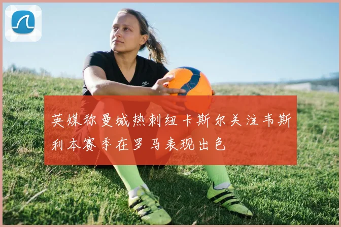 英媒称曼城热刺纽卡斯尔关注韦斯利本赛季在罗马表现出色