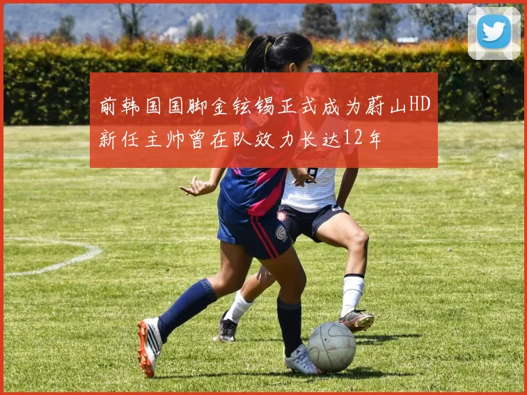 前韩国国脚金铉锡正式成为蔚山HD新任主帅曾在队效力长达12年