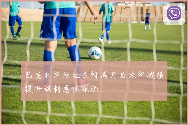 巴克利评论杜兰特离开后太阳战绩提升讽刺意味深远