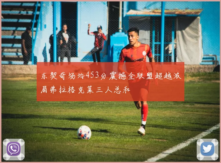 东契奇场均453分震撼全联盟超越浓眉弗拉格克莱三人总和