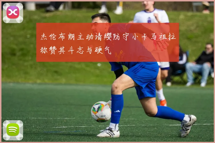 杰伦布朗主动请缨防守小卡马祖拉称赞其斗志与硬气