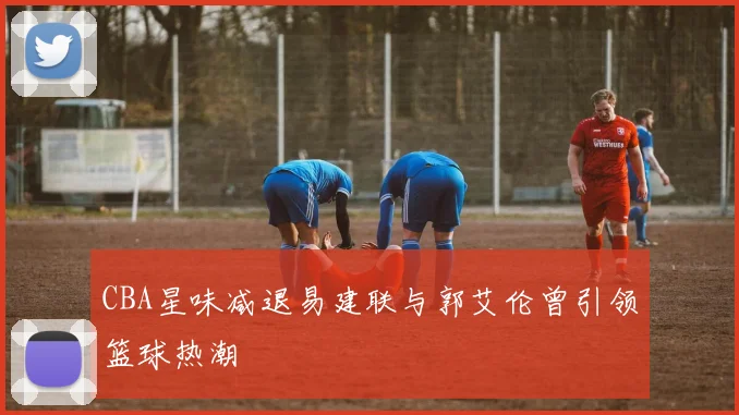 CBA星味减退易建联与郭艾伦曾引领篮球热潮