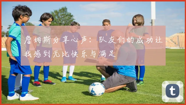 詹姆斯分享心声：队友们的成功让我感到无比快乐与满足