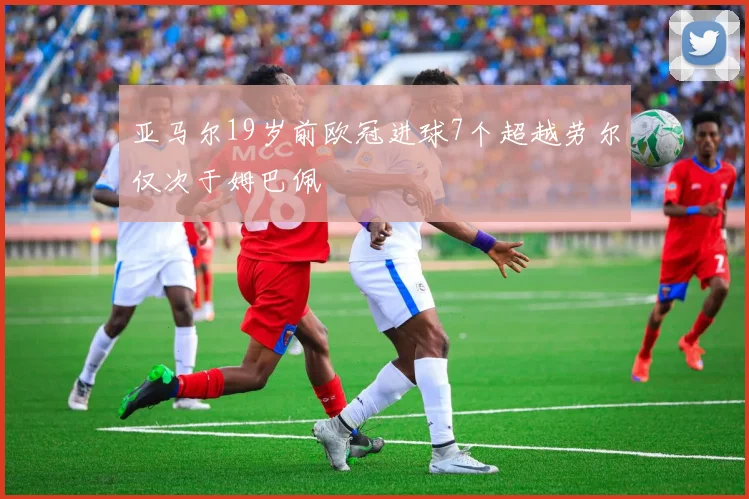 亚马尔19岁前欧冠进球7个超越劳尔仅次于姆巴佩