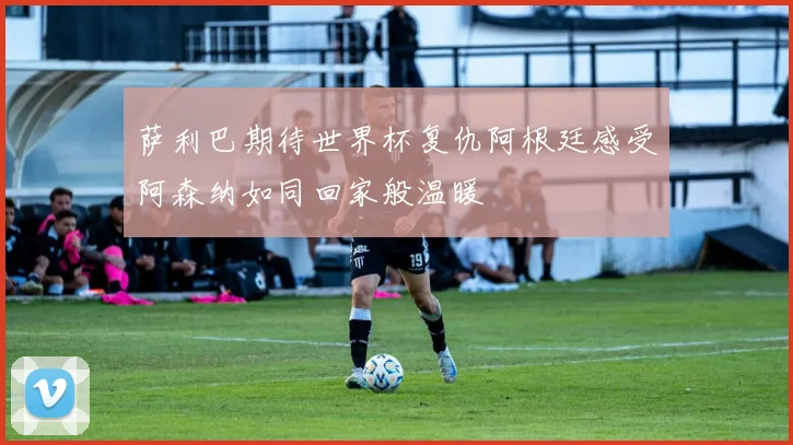 萨利巴期待世界杯复仇阿根廷感受阿森纳如同回家般温暖