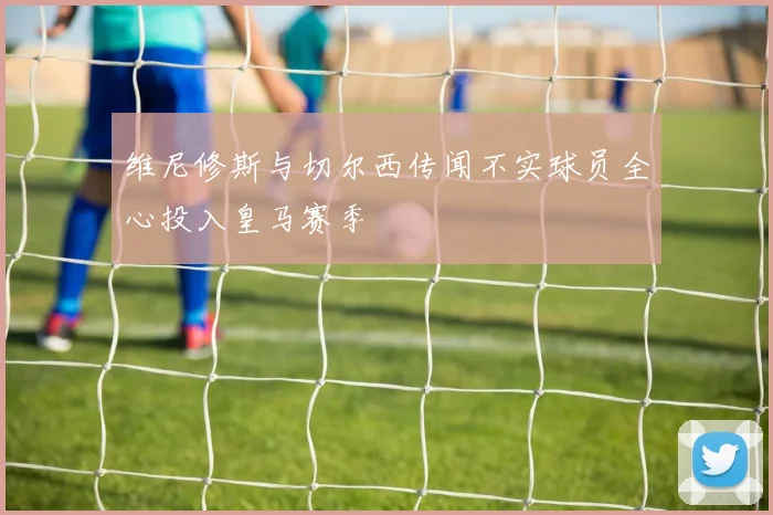 维尼修斯与切尔西传闻不实球员全心投入皇马赛季