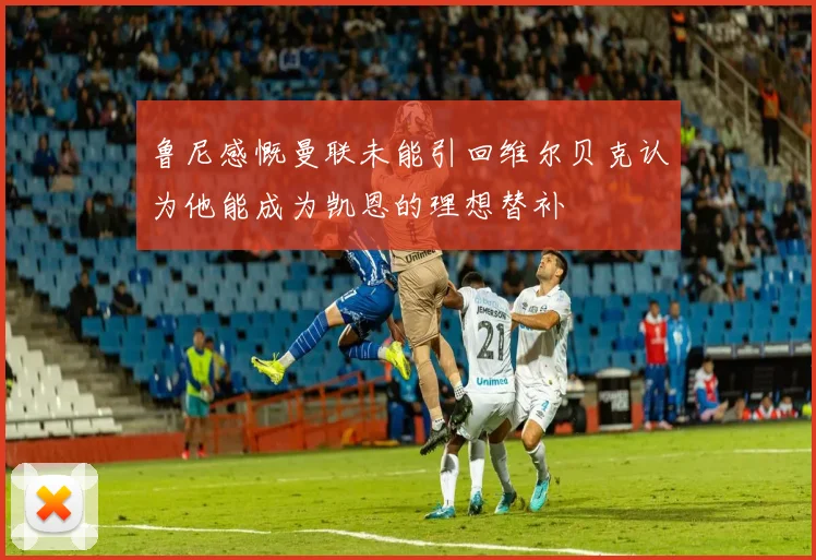 鲁尼感慨曼联未能引回维尔贝克认为他能成为凯恩的理想替补