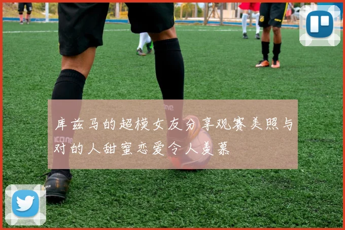 库兹马的超模女友分享观赛美照与对的人甜蜜恋爱令人羡慕