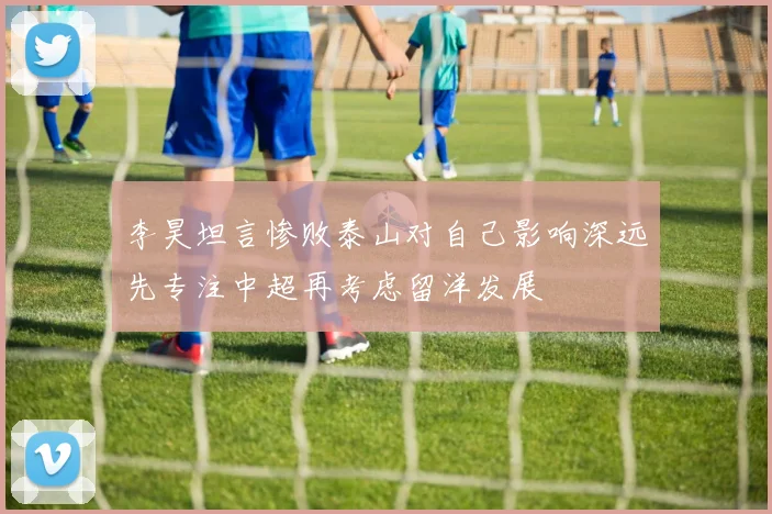 李昊坦言惨败泰山对自己影响深远先专注中超再考虑留洋发展