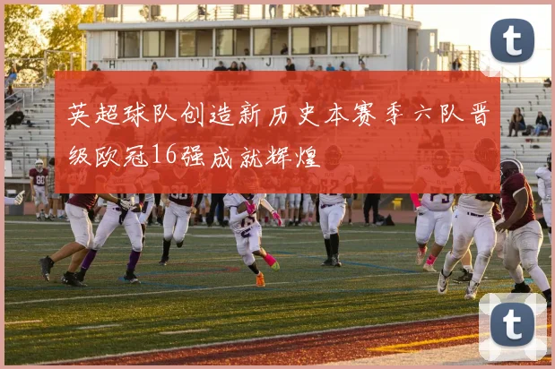英超球队创造新历史本赛季六队晋级欧冠16强成就辉煌