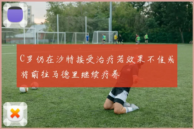 C罗仍在沙特接受治疗若效果不佳或将前往马德里继续疗养