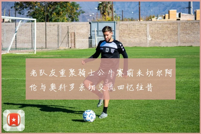 老队友重聚骑士公牛赛前米切尔阿伦与奥科罗亲切交流回忆往昔