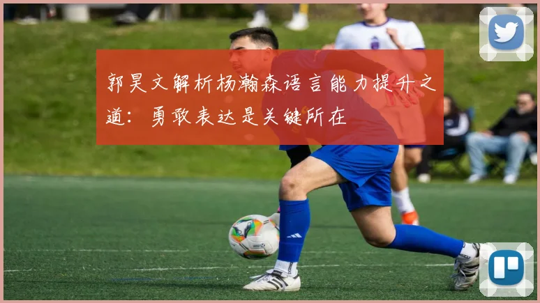 郭昊文解析杨瀚森语言能力提升之道：勇敢表达是关键所在