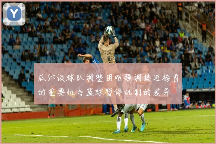 瓜帅谈球队调整困难强调接近榜首的重要性与篮球暂停机制的差异
