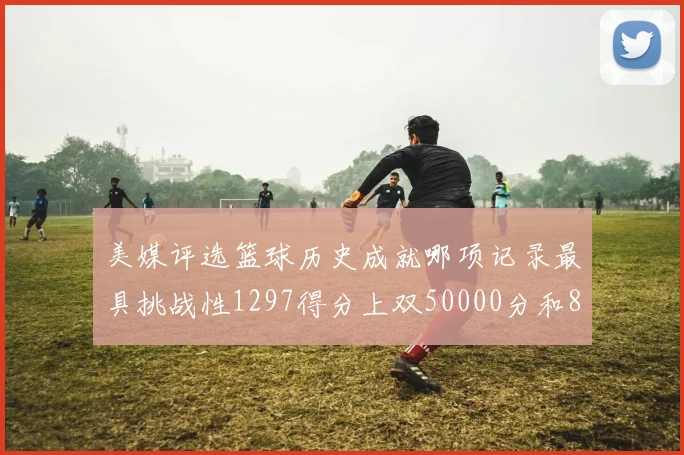 美媒评选篮球历史成就哪项记录最具挑战性1297得分上双50000分和8次总决赛