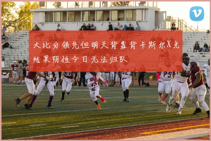 大比分领先但明天背靠背卡斯尔X光结果阴性今日无法归队