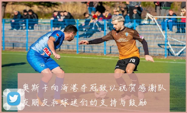 奥斯卡向海港夺冠致以祝贺感谢队友朋友和球迷们的支持与鼓励