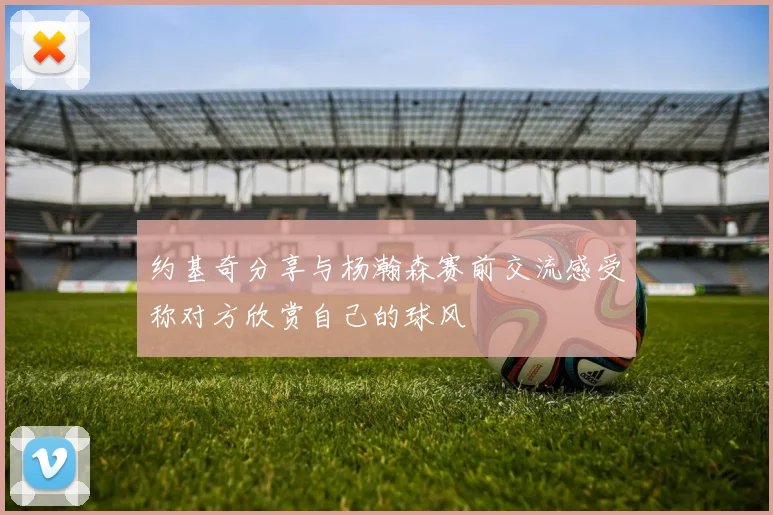 约基奇分享与杨瀚森赛前交流感受称对方欣赏自己的球风
