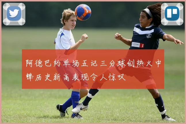 阿德巴约单场五记三分球创热火中锋历史新高表现令人惊叹