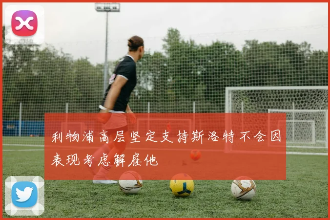 利物浦高层坚定支持斯洛特不会因表现考虑解雇他