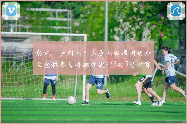 船记：卢因因个人原因缺席训练加兰全程参与将继续进行5对5对抗赛