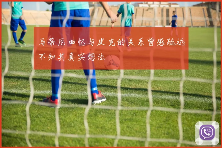 马蒂厄回忆与皮克的关系曾感疏远不知其真实想法