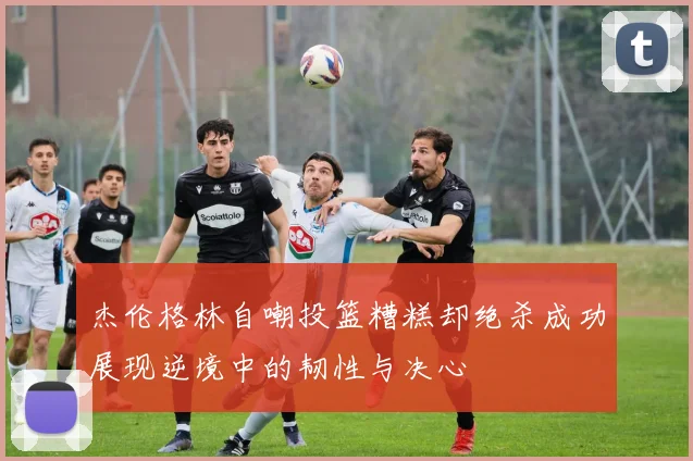 杰伦格林自嘲投篮糟糕却绝杀成功展现逆境中的韧性与决心