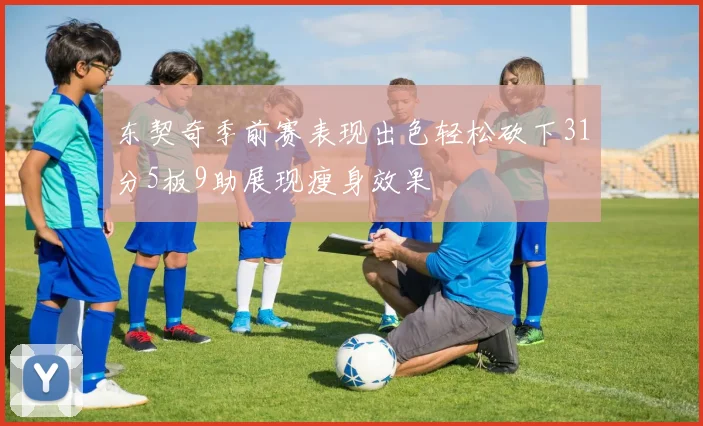 东契奇季前赛表现出色轻松砍下31分5板9助展现瘦身效果