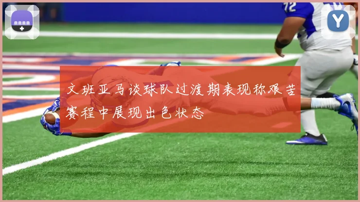 文班亚马谈球队过渡期表现称艰苦赛程中展现出色状态