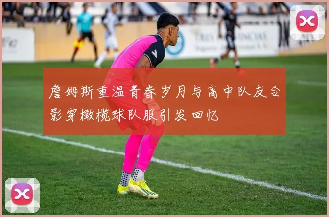 詹姆斯重温青春岁月与高中队友合影穿橄榄球队服引发回忆