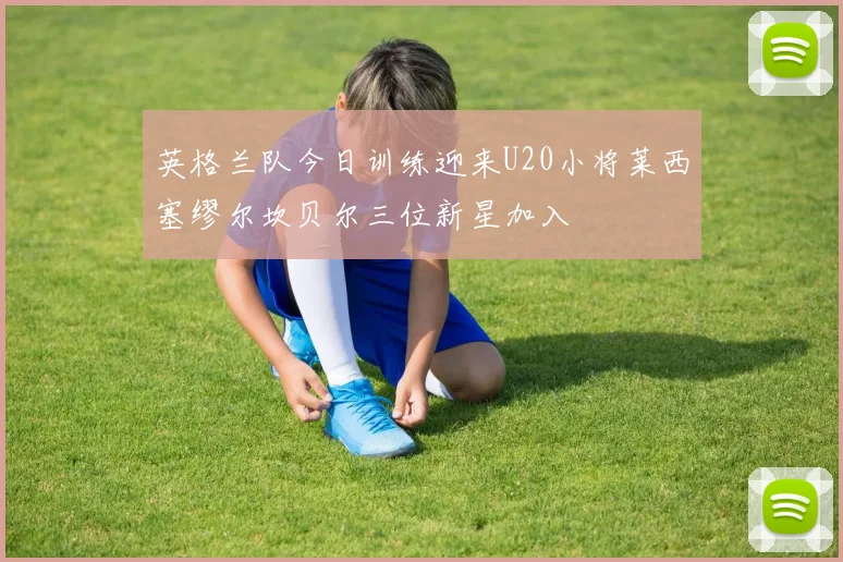 英格兰队今日训练迎来U20小将莱西塞缪尔坎贝尔三位新星加入