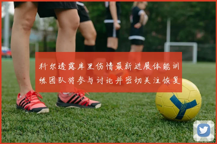 科尔透露库里伤情最新进展体能训练团队将参与讨论并密切关注恢复情况