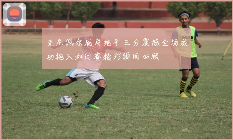 克尼佩尔底角绝平三分震撼全场成功拖入加时赛精彩瞬间回顾