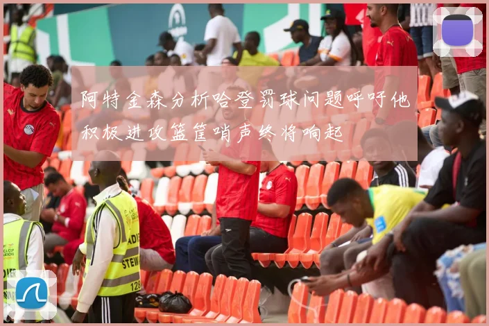 阿特金森分析哈登罚球问题呼吁他积极进攻篮筐哨声终将响起