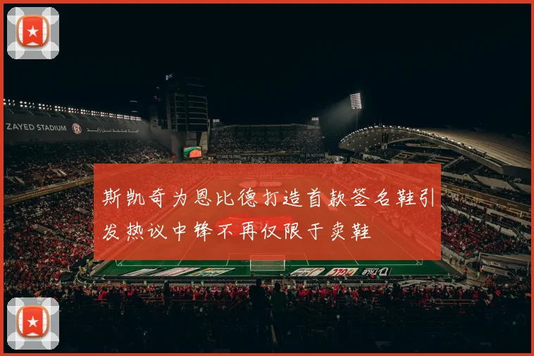 斯凯奇为恩比德打造首款签名鞋引发热议中锋不再仅限于卖鞋