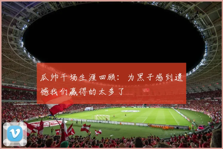 瓜帅千场生涯回顾：为黑子感到遗憾我们赢得的太多了