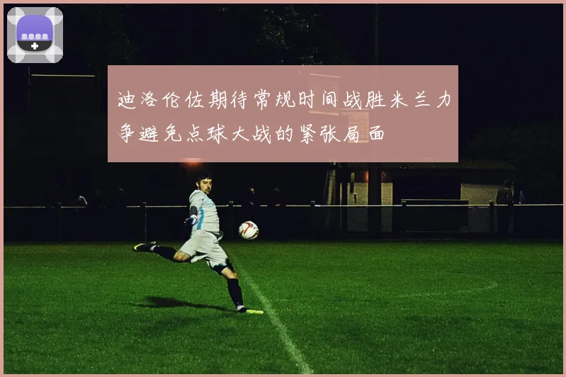 迪洛伦佐期待常规时间战胜米兰力争避免点球大战的紧张局面