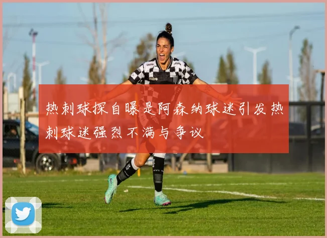 热刺球探自曝是阿森纳球迷引发热刺球迷强烈不满与争议