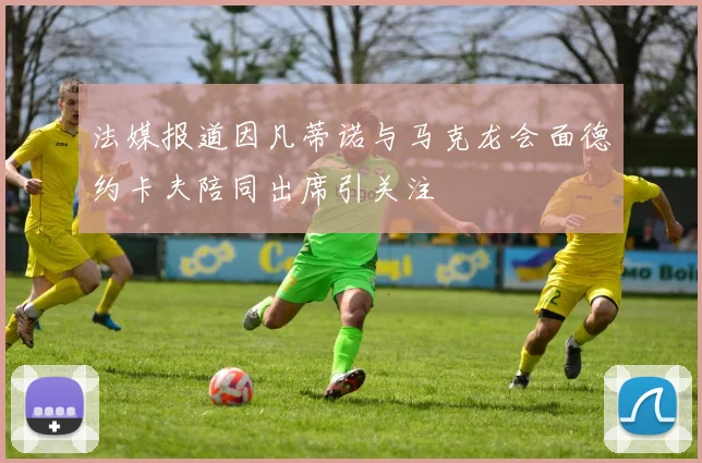 法媒报道因凡蒂诺与马克龙会面德约卡夫陪同出席引关注